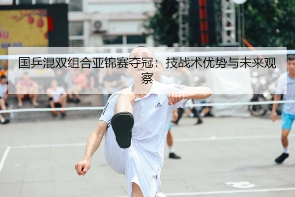 国乒混双组合亚锦赛夺冠：技战术优势与未来观察